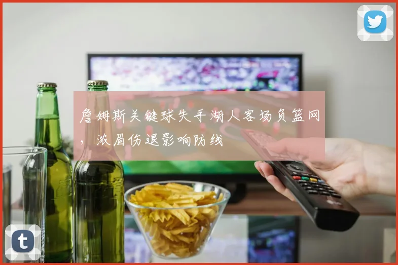 詹姆斯关键球失手湖人客场负篮网,浓眉伤退影响防线