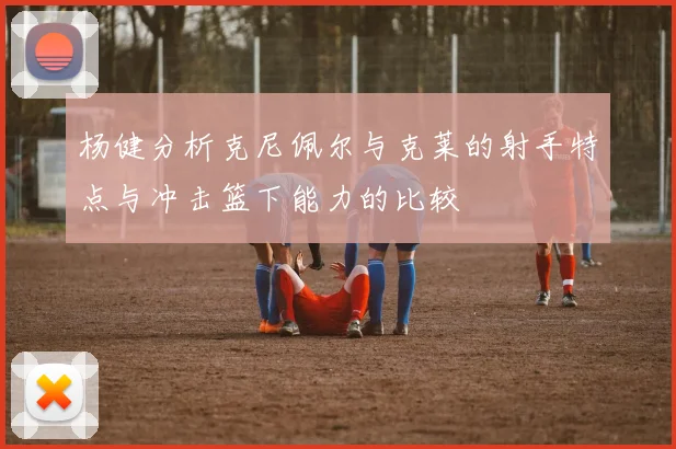 杨健分析克尼佩尔与克莱的射手特点与冲击篮下能力的比较