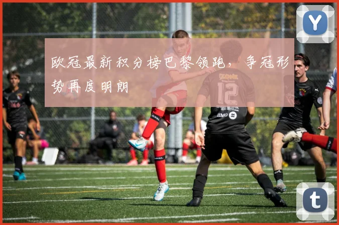 欧冠最新积分榜巴黎领跑,争冠形势再度明朗
