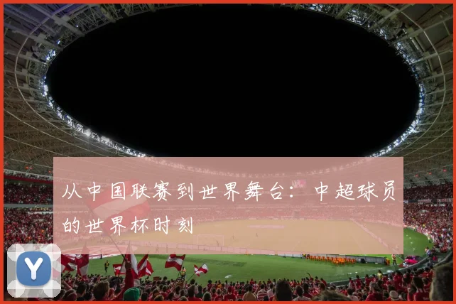 从中国联赛到世界舞台：中超球员的世界杯时刻