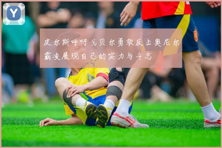 皮尔斯呼吁戈贝尔勇敢反击奥尼尔霸凌展现自己的实力与斗志