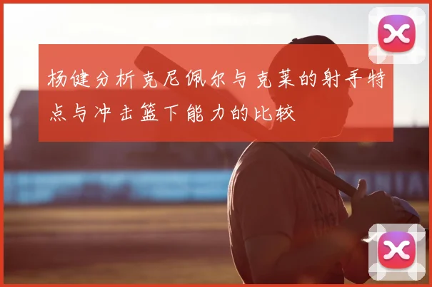杨健分析克尼佩尔与克莱的射手特点与冲击篮下能力的比较