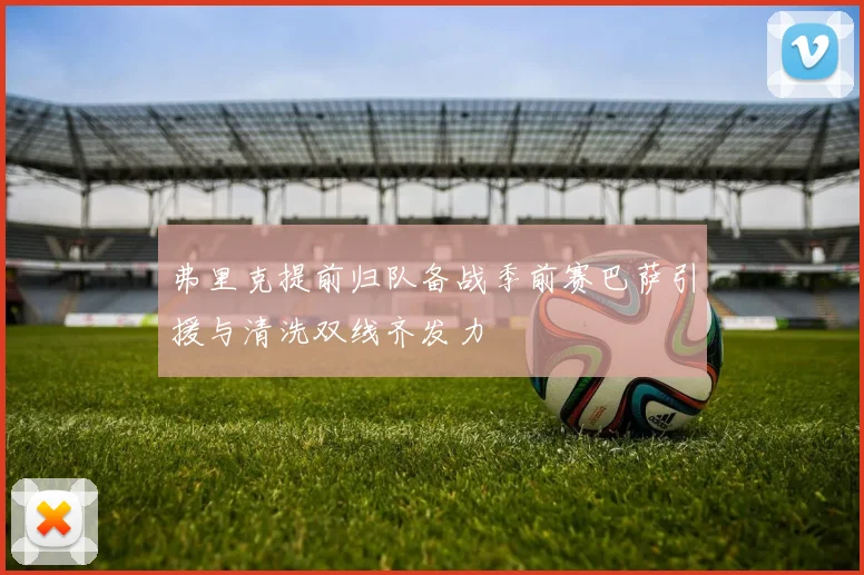 弗里克提前归队备战季前赛巴萨引援与清洗双线齐发力