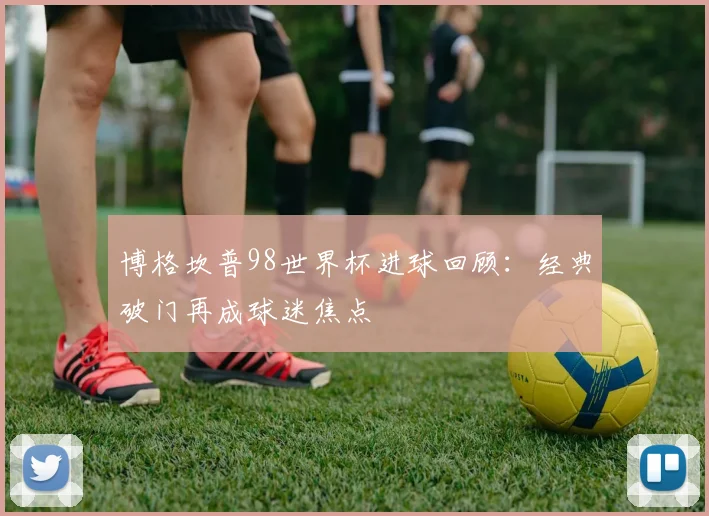 博格坎普98世界杯进球回顾：经典破门再成球迷焦点