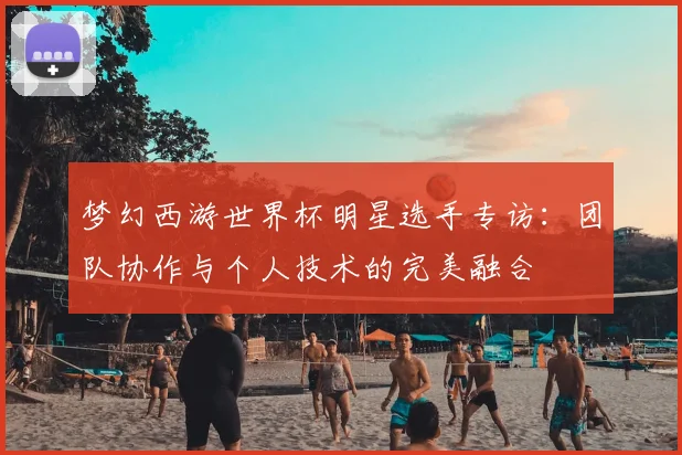 梦幻西游世界杯明星选手专访:团队协作与个人技术的完美融合