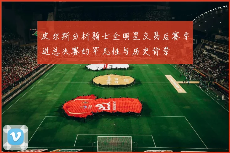 皮尔斯分析骑士全明星交易后赛季进总决赛的罕见性与历史背景