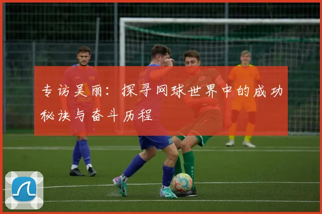 专访吴丽：探寻网球世界中的成功秘诀与奋斗历程