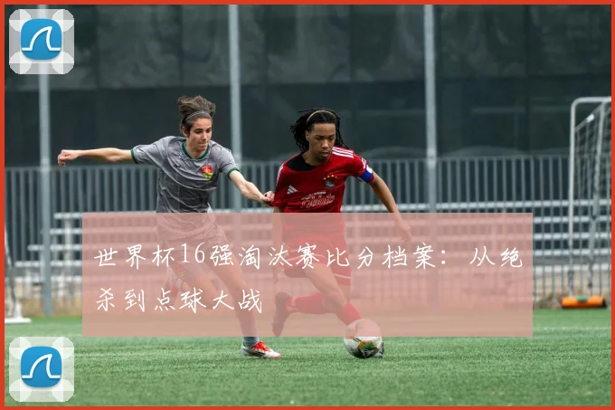 世界杯16强淘汰赛比分档案：从绝杀到点球大战
