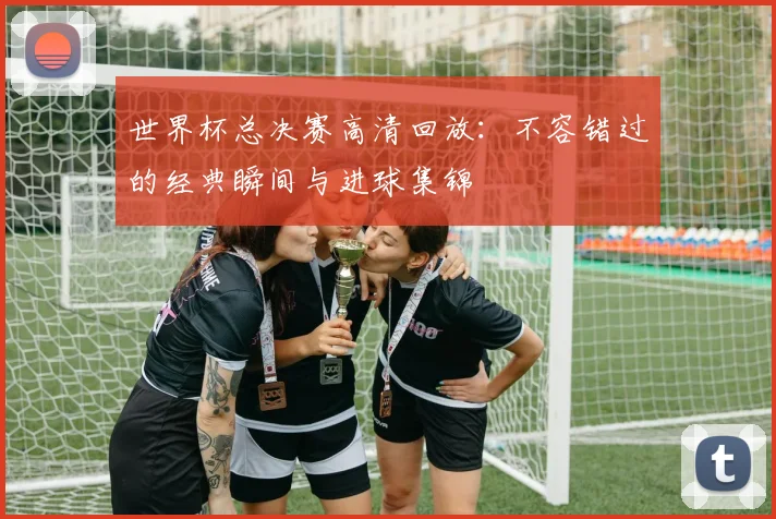 世界杯总决赛高清回放:不容错过的经典瞬间与进球集锦