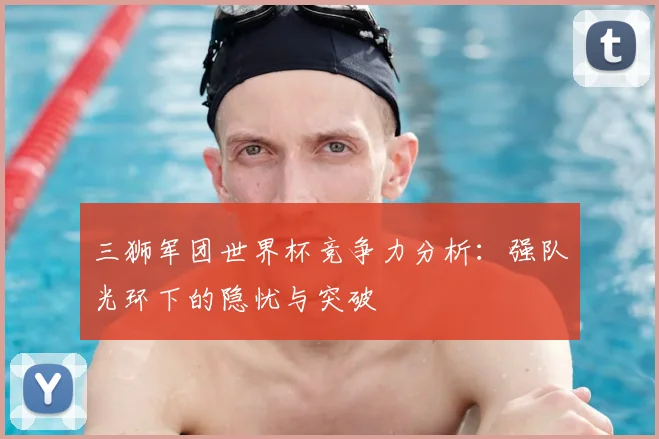 三狮军团世界杯竞争力分析：强队光环下的隐忧与突破