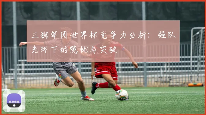 三狮军团世界杯竞争力分析：强队光环下的隐忧与突破