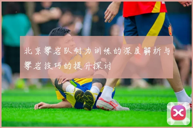 北京攀岩队耐力训练的深度解析与攀岩技巧的提升探讨