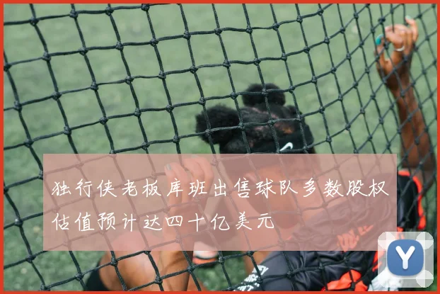 独行侠老板库班出售球队多数股权估值预计达四十亿美元
