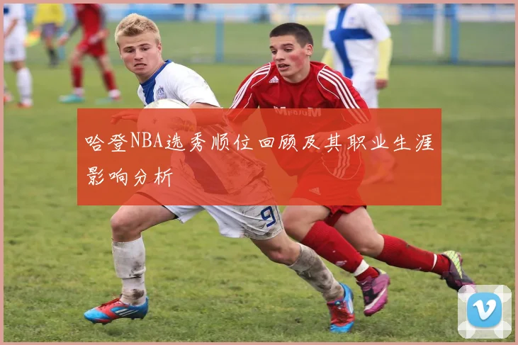 哈登NBA选秀顺位回顾及其职业生涯影响分析