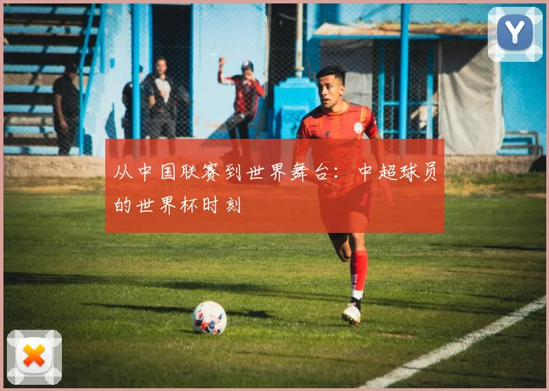 从中国联赛到世界舞台：中超球员的世界杯时刻