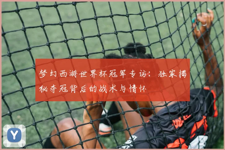 梦幻西游世界杯冠军专访：独家揭秘夺冠背后的战术与情怀