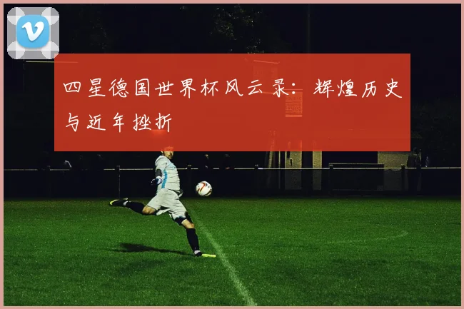 四星德国世界杯风云录：辉煌历史与近年挫折