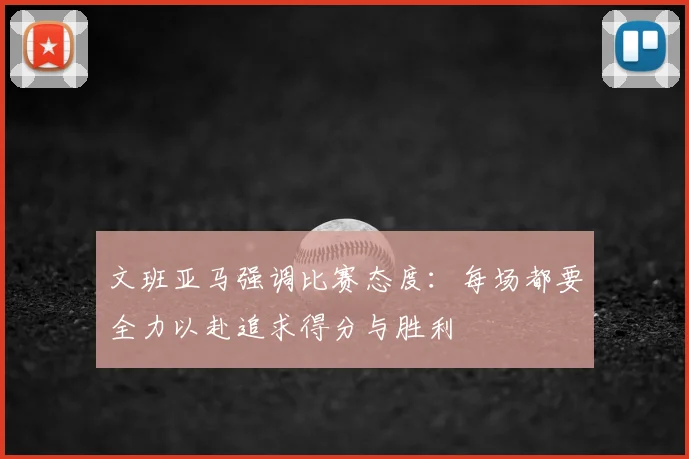 文班亚马强调比赛态度:每场都要全力以赴追求得分与胜利